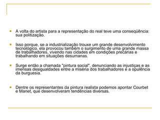 A volta do artista para a representação do real teve uma conseqüência: sua politização.  Isso porque, se a industrialização trouxe um grande desenvolvimento tecnológico, ela provocou também o surgimento de uma grande massa de trabalhadores, vivendo nas cidades em condições precárias e trabalhando em situações desumanas.  Surge então a chamada "pintura social", denunciando as injustiças e as imensas desigualdades entre a miséria dos trabalhadores e a opulência da burguesia. Dentre os representantes da pintura realista podemos apontar Courbet e Manet, que desenvolveram tendências diversas. 