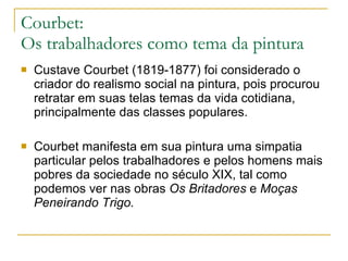 Courbet:  Os trabalhadores como tema da pintura Custave Courbet (1819-1877) foi considerado o criador do realismo social na pintura, pois procurou retratar em suas telas temas da vida cotidiana, principalmente das classes populares. Courbet manifesta em sua pintura uma simpatia particular pelos trabalhadores e pelos homens mais pobres da sociedade no século XIX, tal como podemos ver nas obras  Os Britadores  e  Moças Peneirando Trigo.   