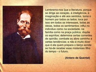 Lembremo-nos que a literatura, porque se dirige ao coração, à inteligência, à imaginação e até aos sentidos, toma o homem por todos os lados; toca por isso em todos os interesses, todas as ideias, todos os sentimentos; influi no indivíduo como na sociedade, na família como na praça pública; dispõe os espíritos; determina certas correntes de opinião; combate ou abre caminho a certas tendências; e não é muito dizer que é ela quem prepara o berço aonde se há-de receber esse misterioso filho do tempo - o futuro.   (Antero de Quental)  