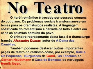 O herói romântico é trocado por pessoas comuns do cotidiano. Os problemas sociais transformam-se em temas para os dramaturgos realistas. A linguagem sofisticada do romantismo é deixada de lado e entra em cena as palavras comuns do povo.  O primeiro representante desta fase é o dramaturgo francês  Alexandre Dumas , autor de  A Dama das Camélias . Também podemos destacar outras importantes peças de teatro do realismo como, por exemplo,  Ralé e Os Pequenos,  Burgueses  de   Gorki ,   Os Tecelões  de   Gerhart Hauptmann  e  Casa de Bonecas  do   norueguês  Henrik Ibsen .  No Teatro 