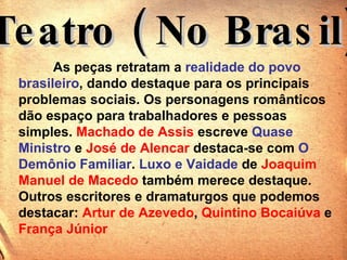 Teatro ( No Brasil) As peças retratam a  realidade do povo brasileiro , dando destaque para os principais problemas sociais. Os personagens românticos dão espaço para trabalhadores e pessoas simples.  Machado de Assis  escreve  Quase Ministro  e  José de Alencar  destaca-se com  O Demônio Familiar .  Luxo e Vaidade  de  Joaquim Manuel de Macedo  também merece destaque.  Outros escritores e dramaturgos que podemos destacar:  Artur de Azevedo ,  Quintino Bocaiúva  e  França Júnior   