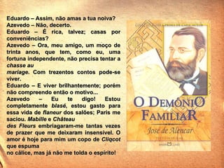 Eduardo – Assim, não amas a tua noiva? Azevedo – Não, decerto. Eduardo – É rica, talvez; casas por conveniências? Azevedo – Ora, meu amigo, um moço de trinta anos, que tem, como eu, uma fortuna independente, não precisa tentar a  chasse au mariage . Com trezentos contos pode-se viver. Eduardo – E viver brilhantemente; porém não compreendo então o motivo... Azevedo – Eu te digo! Estou completamente  blasé , estou gasto para essa vida de  flaneur  dos salões; Paris me saciou.  Mabille  e  Château des Fleurs  embriagaram-me tantas vezes de prazer que me deixaram insensível. O amor é hoje para mim um copo de  Cliqcot  que espuma no cálice, mas já não me tolda o espírito! 