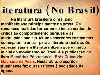 Literatura ( No Brasil) Na literatura brasileira o realismo   manifestou-se principalmente na prosa. Os romances realistas tornaram-se instrumentos de crítica ao comportamento burguês e às instituições sociais. Muitos escritores românticos começaram a entrar para a literatura realista. Os especialistas em literatura dizem que o marco inicial do movimento no Brasil é a publicação do livro  Memórias Póstumas de Brás Cubas  de  Machado de Assis . Nesta obra, o escritor fluminense faz duras críticas à sociedade da época.  