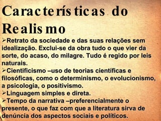 Características do Realismo Retrato da sociedade e das suas relações sem idealização. Exclui-se da obra tudo o que vier da sorte, do acaso, do milagre. Tudo é regido por leis naturais. Cientificismo –uso de teorias científicas e filosóficas, como o determinismo, o evolucionismo, a psicologia, o positivismo. Linguagem simples e direta. Tempo da narrativa –preferencialmente o presente, o que faz com que a literatura sirva de denúncia dos aspectos sociais e políticos. Espaço urbano. 