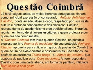 Questão Coimbrã  Já havia alguns anos, os meios literários portugueses  tinham  como  principal expressão o  consagrado  Antônio  Feliciano  de  Castilho ,  poeta árcade, idoso e cego, respeitado por  sua vasta cultura e profundo conhecimento dos clássicos. Castilho, representante do academicismo e do tradicionalismo  literários,  reunia  em torno de si  jovens escritores a quem protegia e por quem era tido como mestre. A  Questão Coimbrã  tem início quando Castilho, ao posfácio elogioso ao livro  Poema da mocidade , de seu protegido  Pinheiro Chagas , aproveita para criticar um grupo de poetas de Coimbrã, a quem acusa de exibicionistas e obscurantistas. São citados  no posfácio os escritores  Teófilo Braga   e  Antero de Quental ,  que acabara de publicar obra  Odes modernas . Antero responde a Castilho com uma carta aberta, em forma de panfleto, intitulada  Bom senso e bom gosto .  