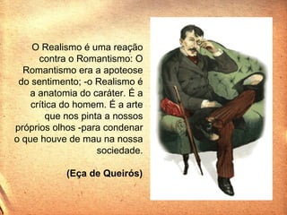 O Realismo é uma reação contra o Romantismo: O Romantismo era a apoteose do sentimento; -o Realismo é a anatomia do caráter. É a crítica do homem. É a arte que nos pinta a nossos próprios olhos -para condenar o que houve de mau na nossa sociedade. (Eça de Queirós)   