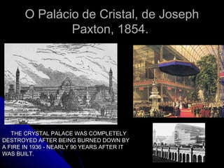 O Palácio de Cristal, de JosephO Palácio de Cristal, de Joseph
Paxton, 1854.Paxton, 1854.
THE CRYSTAL PALACE WAS COMPLETELYTHE CRYSTAL PALACE WAS COMPLETELY
DESTROYED AFTER BEING BURNED DOWN BYDESTROYED AFTER BEING BURNED DOWN BY
A FIRE IN 1936 - NEARLY 90 YEARS AFTER ITA FIRE IN 1936 - NEARLY 90 YEARS AFTER IT
WAS BUILT.WAS BUILT.
 