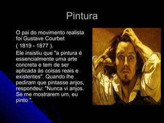PinturaPintura
O pai do movimento realistaO pai do movimento realista
foi Gustave Courbetfoi Gustave Courbet
( 1819 - 1877 ).( 1819 - 1877 ).
Ele insistiu que "a pintura éEle insistiu que "a pintura é
essencialmente uma arteessencialmente uma arte
concreta e tem de serconcreta e tem de ser
aplicada às coisas reais eaplicada às coisas reais e
existentes". Quando lheexistentes". Quando lhe
pediram que pintasse anjos,pediram que pintasse anjos,
respondeu: "Nunca vi anjos.respondeu: "Nunca vi anjos.
Se me mostrarem um, euSe me mostrarem um, eu
pinto ".pinto ".
 