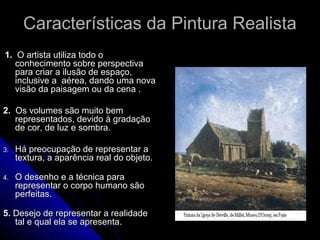 Características da Pintura RealistaCaracterísticas da Pintura Realista
1.1. O artista utiliza todo oO artista utiliza todo o
conhecimento sobre perspectivaconhecimento sobre perspectiva
para criar a ilusão de espaço,para criar a ilusão de espaço,
inclusive a aérea, dando uma novainclusive a aérea, dando uma nova
visão da paisagem ou da cena .visão da paisagem ou da cena .
2.2. Os volumes são muito bemOs volumes são muito bem
representados, devido à gradaçãorepresentados, devido à gradação
de cor, de luz e sombra.de cor, de luz e sombra.
3.3. Há preocupação de representar aHá preocupação de representar a
textura, a aparência real do objeto.textura, a aparência real do objeto.
4.4. O desenho e a técnica paraO desenho e a técnica para
representar o corpo humano sãorepresentar o corpo humano são
perfeitas.perfeitas.
5.5. Desejo de representar a realidadeDesejo de representar a realidade
tal e qual ela se apresenta.tal e qual ela se apresenta.
 