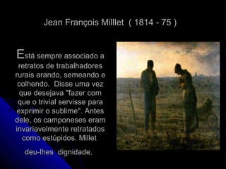 EEstá sempre associado astá sempre associado a
retratos de trabalhadoresretratos de trabalhadores
rurais arando, semeando erurais arando, semeando e
colhendo. Disse uma vezcolhendo. Disse uma vez
que desejava "fazer comque desejava "fazer com
que o trivial servisse paraque o trivial servisse para
exprimir o sublime". Antesexprimir o sublime". Antes
dele, os camponeses eramdele, os camponeses eram
invariavelmente retratadosinvariavelmente retratados
como estúpidos. Milletcomo estúpidos. Millet
deu-lhes dignidade.deu-lhes dignidade.
Jean François Milllet ( 1814 - 75 )Jean François Milllet ( 1814 - 75 )
 