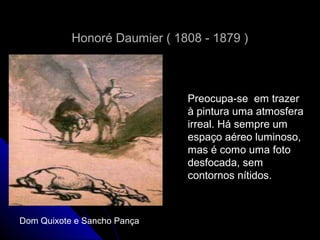 Honoré Daumier ( 1808 - 1879 )Honoré Daumier ( 1808 - 1879 )
Preocupa-se em trazerPreocupa-se em trazer
à pintura uma atmosferaà pintura uma atmosfera
irreal. Há sempre umirreal. Há sempre um
espaço aéreo luminoso,espaço aéreo luminoso,
mas é como uma fotomas é como uma foto
desfocada, semdesfocada, sem
contornos nítidos.contornos nítidos.
Dom Quixote e Sancho Pança
 