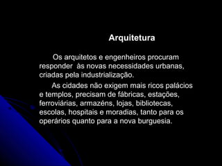 ArquiteturaArquitetura
Os arquitetos e engenheiros procuramOs arquitetos e engenheiros procuram
responder às novas necessidades urbanas,responder às novas necessidades urbanas,
criadas pela industrialização.criadas pela industrialização.
As cidades não exigem mais ricos paláciosAs cidades não exigem mais ricos palácios
e templos, precisam de fábricas, estações,e templos, precisam de fábricas, estações,
ferroviárias, armazéns, lojas, bibliotecas,ferroviárias, armazéns, lojas, bibliotecas,
escolas, hospitais e moradias, tanto para osescolas, hospitais e moradias, tanto para os
operários quanto para a nova burguesia.operários quanto para a nova burguesia.
 