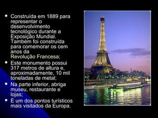  Construída em 1889 paraConstruída em 1889 para
representar orepresentar o
desenvolvimentodesenvolvimento
tecnológico durante atecnológico durante a
Exposição Mundial.Exposição Mundial.
Também foi construídaTambém foi construída
para comemorar os cempara comemorar os cem
anos daanos da
Revolução FrancesaRevolução Francesa;;
 Este monumento possuiEste monumento possui
317 metros de altura e,317 metros de altura e,
aproximadamente, 10 milaproximadamente, 10 mil
toneladas de metal;toneladas de metal;
 Na parte inferior, abrigaNa parte inferior, abriga
museu, restaurante emuseu, restaurante e
lojas;lojas;
 É um dos pontos turísticosÉ um dos pontos turísticos
mais visitados da Europa.mais visitados da Europa.
 