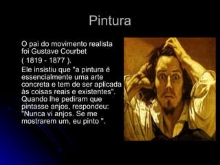 Pintura O pai do movimento realista foi Gustave Courbet  ( 1819 - 1877 ).  Ele insistiu que "a pintura é essencialmente uma arte concreta e tem de ser aplicada às coisas reais e existentes". Quando lhe pediram que pintasse anjos, respondeu: "Nunca vi anjos. Se me mostrarem um, eu pinto ".  