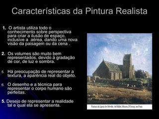 Características da Pintura Realista 1.   O artista utiliza todo o  conhecimento sobre perspectiva para criar a ilusão de espaço, inclusive a  aérea, dando uma nova visão da paisagem ou da cena . 2.   Os volumes são muito bem representados, devido à gradação de cor, de luz e sombra. Há preocupação de representar a textura, a aparência real do objeto. O desenho e a técnica para representar o corpo humano são perfeitas. 5.  Desejo de representar a realidade tal e qual ela se apresenta. 