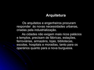 Arquitetura  Os arquitetos e engenheiros procuram responder  às novas necessidades urbanas, criadas pela industrialização.  As cidades não exigem mais ricos palácios e templos, precisam de fábricas, estações, ferroviárias, armazéns, lojas, bibliotecas, escolas, hospitais e moradias, tanto para os operários quanto para a nova burguesia. 