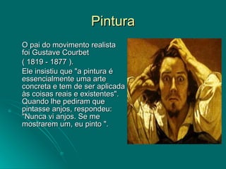 Pintura O pai do movimento realista foi Gustave Courbet  ( 1819 - 1877 ).  Ele insistiu que "a pintura é essencialmente uma arte concreta e tem de ser aplicada às coisas reais e existentes". Quando lhe pediram que pintasse anjos, respondeu: "Nunca vi anjos. Se me mostrarem um, eu pinto ".  