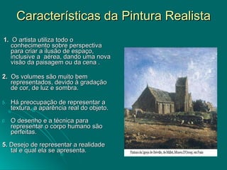 Características da Pintura Realista 1.   O artista utiliza todo o  conhecimento sobre perspectiva para criar a ilusão de espaço, inclusive a  aérea, dando uma nova visão da paisagem ou da cena . 2.   Os volumes são muito bem representados, devido à gradação de cor, de luz e sombra. Há preocupação de representar a textura, a aparência real do objeto. O desenho e a técnica para representar o corpo humano são perfeitas. 5.  Desejo de representar a realidade tal e qual ela se apresenta. 