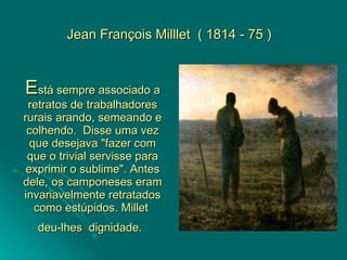 E stá sempre associado a retratos de trabalhadores rurais arando, semeando e colhendo.  Disse uma vez que desejava "fazer com que o trivial servisse para exprimir o sublime". Antes dele, os camponeses eram invariavelmente retratados como estúpidos. Millet  deu-lhes  dignidade.   Jean François Milllet  ( 1814 - 75 ) 