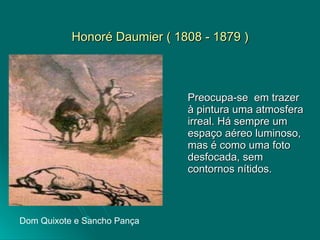Honoré Daumier ( 1808 - 1879 ) Preocupa-se  em trazer à pintura uma atmosfera irreal. Há sempre um espaço aéreo luminoso, mas é como uma foto desfocada, sem contornos nítidos. Dom Quixote e Sancho Pança 
