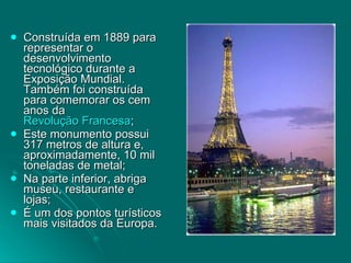 Construída em 1889 para representar o desenvolvimento tecnológico durante a Exposição Mundial.  Também foi construída para comemorar os cem anos da  Revolução Francesa ;  Este monumento possui 317 metros de altura e, aproximadamente, 10 mil toneladas de metal;  Na parte inferior, abriga museu, restaurante e lojas;  É um dos pontos turísticos mais visitados da Europa.  