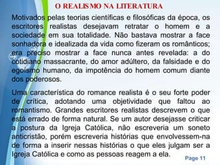 O REALISMO NA LITERATURA Motivados pelas teorias científicas e filosóficas da época, os escritores realistas desejavam retratar o homem e a sociedade em sua totalidade. Não bastava mostrar a face sonhadora e idealizada da vida como fizeram os românticos; era preciso mostrar a face nunca antes revelada: a do cotidiano massacrante, do amor adúltero, da falsidade e do egoísmo humano, da impotência do homem comum diante dos poderosos. Uma característica do romance realista é o seu forte poder de crítica, adotando uma objetividade que faltou ao romantismo. Grandes escritores realistas descrevem o que está errado de forma natural. Se um autor desejasse criticar a postura da Igreja Católica, não escreveria um soneto anticristão, porém escreveria histórias que envolvessem-na de forma a inserir nessas histórias o que eles julgam ser a Igreja Católica e como as pessoas reagem a ela. 