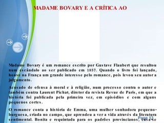 MADAME BOVARY E A CRÍTICA AO ROMANTISMO Madame Bovary é um romance escrito por Gustave Flaubert que resultou num escândalo ao ser publicado em 1857. Quando o livro foi lançado, houve na França um grande interesse pelo romance, pois levou seu autor a julgamento. Acusado de ofensa à moral e à religião, num processo contra o autor e também contra Laurent Pichat, diretor da revista Revue de Paris, em que a história foi publicada pela primeira vez, em episódios e com alguns pequenos cortes. O romance conta a história de Emma, uma mulher sonhadora pequeno-burguesa, criada no campo, que aprendeu a ver a vida através da literatura sentimental. Bonita e requintada para os padrões provincianos, casa-se com Charles, um médico interiorano tão apaixonado pela esposa quanto entediante. Nem mesmo o nascimento da filha dá alegria ao indissolúvel casamento ao qual a protagonista se sente presa. 