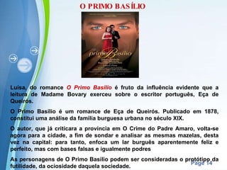 O PRIMO BASÍLIO Luísa, do romance  O Primo Basílio  é fruto da influência evidente que a leitura de Madame Bovary exerceu sobre o escritor português, Eça de Queirós. O Primo Basílio é um romance de Eça de Queirós. Publicado em 1878, constitui uma análise da família burguesa urbana no século XIX. O autor, que já criticara a província em O Crime do Padre Amaro, volta-se agora para a cidade, a fim de sondar e analisar as mesmas mazelas, desta vez na capital: para tanto, enfoca um lar burguês aparentemente feliz e perfeito, mas com bases falsas e igualmente podres As personagens de O Primo Basílio podem ser consideradas o protótipo da futilidade, da ociosidade daquela sociedade. 