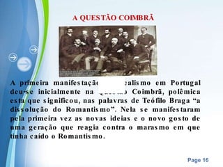 A QUESTÃO COIMBRÃ A primeira manifestação do Realismo em Portugal deu-se inicialmente na Questão Coimbrã, polêmica esta que significou, nas palavras de Teófilo Braga “a dissolução do Romantismo”. Nela se manifestaram pela primeira vez as novas ideias e o novo gosto de uma geração que reagia contra o marasmo em que tinha caído o Romantismo. 