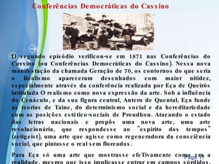 O segundo episódio verificou-se em 1871 nas Conferências do Cassino (ou Conferências Democráticas do Cassino). Nessa nova manifestação da chamada Geração de 70, os contornos do que seria o Realismo apareceram desenhados com maior nitidez, especialmente através da conferência realizada por Eça de Queirós intitulada O realismo como nova expressão da arte. Sob a influência do Cenáculo, e da sua figura central, Antero de Quental, Eça funde as teorias de Taine, do determinismo social e da hereditariedade com as posições estético-sociais de Proudhon. Atacando o estado das letras nacionais e propôs uma nova arte, uma arte revolucionária, que respondesse ao "espírito dos tempos" (zeitgeist), uma arte que agisse como regeneradora da consciência social, que pintasse o real sem floreados.   Para Eça só uma arte que mostrasse efeTivamente como era a realidade, mesmo que isso implicasse entrar em campos sórdidos, poderia fazer um diagnóstico do meio social, com vista à sua cura. Assim reagia contra o espírito da arte pela arte, visando mostrar os problemas morais e assim contribuir para aperfeiçoar a Humanidade .  Conferências Democráticas do Cassino 