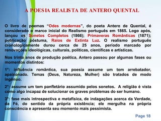 A POESIA REALISTA DE ANTERO QUENTAL O livro de poemas “ Odes modernas ”, do poeta Antero de Quental, é considerado o marco inicial do Realismo português em 1865. Logo após, lançou os  Sonetos Completos  (1866);  Primaveras Românticas  (1871); publicação póstuma,  Raios de Extinta Luz . O realismo português cronologicamente durou cerca de 25 anos, período marcado por renovações ideológicas, culturais, políticas, científicas e artísticas. Nos trinta anos de produção poética, Antero passou por algumas fases ou momentos distintos: 1°: influência romântica, sua poesia assume um tom arrebatador, apaixonado. Temas (Deus, Natureza, Mulher) são tratados de modo ingênuo. 2°: assume um tom panfletário assumido pelos sonetos.  A religião é vista como algo incapaz de solucionar os graves problemas do ser humano. 3°: fase mais introspectiva e metafísica, de indagações acerca da Verdade, da Fé, do sentido da própria existência; ele mergulha na própria consciência e apresenta seu momento mais pessimista. 