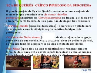 EÇA DE QUEIRÓS: CRÍTICO IMPIEDOSO DA BURGUESIA O grande projeto de Eça de Queirós era escrever um conjunto de romances que constituíssem  As cenas  da vida   portuguesa . Inspirado na  Comédia humana , de Balzac, ele dedica-se a traçar  o perfil literário de seu país. São destaque três romances: O Primo Basílio   (episódio doméstico) – olhar crítico voltado para o casamento como instituição representativa da hipocrisia portuguesa.; O Crime do Padre Amaro  (cenas da vida devota) escolhe a igreja como alvo de sua escrita. Nesse romance, além do celibato clerical, é criticada também a hipocrisia da vida devota da província; Os   Maias  (episódios da vida romântica) este romance gira em torno de dois núcleos: o envolvimento incestuoso entre os irmãos Maria Eduarda e Carlos da Maia e a vida da alta burguesia de Lisboa. 