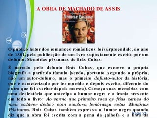A OBRA DE MACHADO DE ASSIS O público leitor dos romances românticos foi surpreendido, no ano de 1881, pela publicação de um livro supostamente escrito por um defunto: Memórias póstumas de Brás Cubas. É narrado pelo defunto Brás Cubas, que escreve a própria biografia a partir do túmulo (sendo, portanto, segundo o próprio, não um autor-defunto, mas o primeiro  defunto-autor  da história, que é caracterizado por ter morrido e depois escrito, diferente do outro que foi escritor depois morreu). Começa suas memórias com uma dedicatória que antecipa o humor negro e a ironia presente em todo o livro:  Ao verme que primeiro roeu as frias carnes do meu cadáver dedico com saudosa lembrança estas Memórias Póstumas . Brás Cubas também expressa o humor negro quando diz que a obra foi escrita com a pena da galhofa e a tinta da melancolia, no "Ao leitor".  