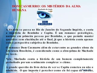 DOM CASMURRO: OS MISTÉRIOS DA ALMA HUMANA A história se passa no Rio de Janeiro do Segundo Império, e conta a trajetória de Bentinho e Capitu. É um romance psicológico, narrado em primeira pessoa por Bentinho, o que permite manter questões sem elucidação até o final, já que a história conta apenas com a perspectiva subjetiva de Bentinho. O romance Dom Casmurro além de estar entre as grandes obras da Literatura Brasileira, é considerado como a obra-prima de Machado de Assis. Nele, Machado conta a história de um homem completamente perturbado por um sentimento complexo: o ciúme. A grande questão do livro deixa de ser se Capitu cometeu ou não o adultério.  O que importa é perceber como ele foi capaz de retratar, de modo extraordinário, o comportamento de um homem transtornado pelo ciúme. 