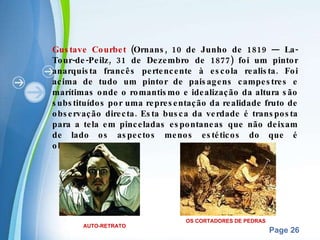 Gustave Courbet  (Ornans, 10 de Junho de 1819 — La-Tour-de-Peilz, 31 de Dezembro de 1877) foi um pintor anarquista francês pertencente à escola realista. Foi acima de tudo um pintor de paisagens campestres e marítimas onde o romantismo e idealização da altura são substituídos por uma representação da realidade fruto de observação directa. Esta busca da verdade é transposta para a tela em pinceladas espontaneas que não deixam de lado os aspectos menos estéticos do que é observado. OS CORTADORES DE PEDRAS AUTO-RETRATO 