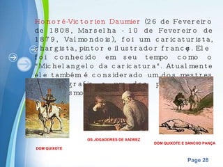 Honoré-Victorien Daumier  (26 de Fevereiro de 1808, Marselha - 10 de Fevereiro de 1879, Valmondois), foi um caricaturista, chargista, pintor e ilustrador francês. Ele foi conhecido em seu tempo como o "Michelangelo da caricatura". Atualmente ele também é considerado um dos mestres da litografia e um dos pioneiros do naturalismo. DOM QUIXOTE OS JOGADORES DE XADREZ DOM QUIXOTE E SANCHO PANÇA 