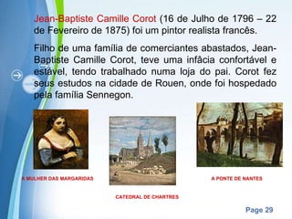 Jean-Baptiste Camille Corot  (16 de Julho de 1796 – 22 de Fevereiro de 1875) foi um pintor realista francês. Filho de uma família de comerciantes abastados, Jean-Baptiste Camille Corot, teve uma infâcia confortável e estável, tendo trabalhado numa loja do pai. Corot fez seus estudos na cidade de Rouen, onde foi hospedado pela família Sennegon. A PONTE DE NANTES CATEDRAL DE CHARTRES A MULHER DAS MARGARIDAS 