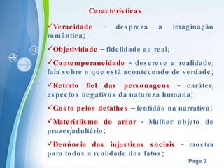 Características Veracidade  - despreza a imaginação romântica; Objetividade  – fidelidade ao real; Contemporaneidade  - descreve a realidade, fala sobre o que está acontecendo de verdade; Retrato fiel das personagens  - caráter, aspectos negativos da natureza humana; Gosto pelos detalhes  – lentidão na narrativa; Materialismo do amor  - Mulher objeto de prazer/adultério;  Denúncia das injustiças sociais  - mostra para todos a realidade dos fatos; 