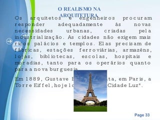 O REALISMO NA ARQUITETURA  Os arquitetos e engenheiros procuram responder adequadamente às novas necessidades urbanas, criadas pela industrialização. As cidades não exigem mais ricos palácios e templos. Elas precisam de fábricas, estações ferroviárias, armazéns, lojas, bibliotecas, escolas, hospitais e moradias, tanto para os operários quanto para a nova burguesia. Em 1889, Gustave Eiffel levanta, em Paris, a Torre Eiffel, hoje logotipo da "Cidade Luz". 