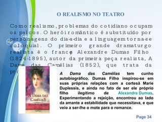 O REALISMO NO TEATRO Com o realismo, problemas do cotidiano ocupam os palcos. O herói romântico é substituído por personagens do dia-a-dia e a linguagem torna-se coloquial. O primeiro grande dramaturgo realista é o francês Alexandre Dumas Filho (1824-1895), autor da primeira peça realista, A Dama das Camélias (1852), que trata da prostituição . A Dama das Camélias  tem cunho autobiográfico. Dumas Filho inspirou-se em suas próprias relações com a cortesã Marie Duplessis, e ainda no fato de ser ele próprio filho ilegítimo de  Alexandre Dumas . Experimentando a rejeição, encontrou ao lado da amante a estabilidade que necessitava, e que veio a ser-lhe o mote para o romance. 