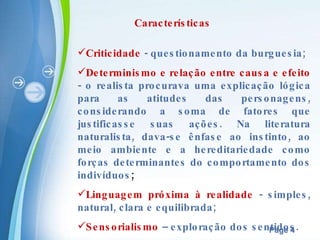 Características Criticidade  - questionamento da burguesia; Determinismo e relação entre causa e efeito  - o realista procurava uma explicação lógica para as atitudes das personagens, considerando a soma de fatores que justificasse suas ações. Na literatura naturalista, dava-se ênfase ao instinto, ao meio ambiente e a hereditariedade como forças determinantes do comportamento dos indivíduos ; Linguagem próxima à realidade  - simples, natural, clara e equilibrada; Sensorialismo  – exploração dos sentidos. 