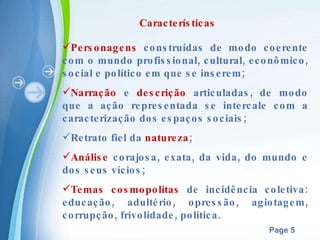 Características Personagens  construídas de modo coerente com o mundo profissional, cultural, econômico, social e político em que se inserem; Narração  e  descrição  articuladas, de modo que a ação representada se intercale com a caracterização dos espaços sociais; Retrato fiel da  natureza ; Análise  corajosa, exata, da vida, do mundo e dos seus vícios; Temas   cosmopolitas  de incidência coletiva: educação, adultério, opressão, agiotagem, corrupção, frivolidade, política. 