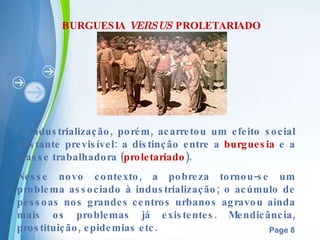 BURGUESIA  VERSUS  PROLETARIADO A industrialização, porém, acarretou um efeito social bastante previsível: a distinção entre a  burguesia  e a classe trabalhadora ( proletariado ). Nesse novo contexto, a pobreza tornou-se um problema associado à industrialização; o acúmulo de pessoas nos grandes   centros urbanos agravou ainda mais os problemas já existentes. Mendicância, prostituição, epidemias etc. 