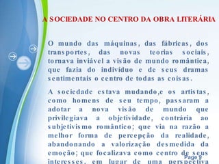 A SOCIEDADE NO CENTRO DA OBRA LITERÁRIA O mundo das máquinas, das fábricas, dos transportes, das novas teorias sociais, tornava inviável a visão de mundo romântica, que fazia do indivíduo e de seus dramas sentimentais o centro de todas as coisas. A sociedade estava mudando,e os artistas, como homens de seu tempo, passaram a adotar a nova visão de mundo que privilegiava a objetividade, contrária ao subjetivismo romântico; que via na razão a melhor forma de percepção da realidade, abandonando a valorização desmedida da emoção; que focalizava como centro de seus interesses, em lugar de uma perspectiva excessivamente individualista. 