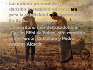 • Los autores prerrealistas pretendieron
describir la realidad tal como era,
pero lo objetividad que lograron fue
limitada.
• Los escritores más destacados son:
-Cecilia Böhl de Faber, más conocida
como Fernán Caballero y Pedro
Antonio Alarcón
 