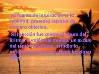 Su fuente de inspiración es la
realidad, presenta retratos de
manera objetiva.
Su reacción fue contra el abuso del
lirismo, evasión del mundo, un exceso
del sentimentalismo, estudia la
naturaleza humana y toma las clases
bajas
 