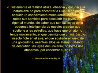 Integración de la Fe“ Su gloria cubrió  los cielos,  y la tierra  se llenó de alabanza”Todos los seres humano aprendemos a través de los sentidos, por lo tanto podemos percibir cada hecho que ocurre a nuestro alrededor de una forma precisa y clara. La Naturaleza nos habla de Dios, en todas las cosas creadas se ve manifestado el poder, la naturaleza de testimonio de Dios. Como cristianos buscamos en la naturaleza todo aquello que nos haga entrar en contacto con nuestro Dios, todo lo que haga ver que Dios esta en medio de nosotros, ponemos en actividad todos nuestros sentidos para poder percibir la presencia de Dios y a través de ellos sabemos que Dios existe.