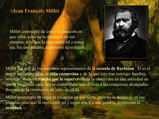 •Jean François Millet


  Millet contempló de cerca la situación en
  que vivía, pero no la denunció en sus
  pinturas, sino que la representó tal y como
  era. En una palabra, representó la realidad.



Millet fue uno de los máximos representantes de la escuela de Barbizon . Él es el
mejor intérprete de de la vida campesina y de lo que ésta trae consigo: hambre,
miseria... Toda esta lucha por la supervivencia la observaba en una sociedad en
que la burguesía cada vez se consolidaba más debido a las conquistas alcanzadas
después de la revolución de julio de 1830.
Millet contempló de cerca la situación en que vivía, pero no la denunció en sus
pinturas, sino que la representó tal y como era. En una palabra, representó la
realidad.
 