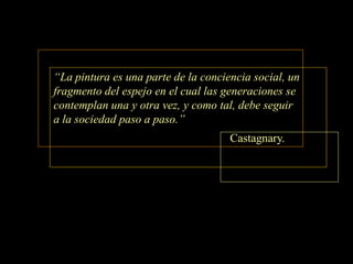 “La pintura es una parte de la conciencia social, un
fragmento del espejo en el cual las generaciones se
contemplan una y otra vez, y como tal, debe seguir
a la sociedad paso a paso.”
                                     Castagnary.
 
