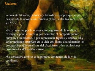 Realismo:

• corriente
          literaria, pictórica y filosófica europea que surge
después de la revolución francesa (1848) entre los años 1850
y 1870 .

•Se caracteriza por la observación rigurosa de la realidad
externa, supone el intento por describir el comportamiento
humano y su entorno, o por representar figuras y objetos tal y
como actúan o aparecen en la vida cotidiana; abandonando las
pretensiones universalistas del clasicismo o las explosiones
emocionales del romanticismo.

•Su verdadero ámbito es la pintura, con temas de la vida
cotidiana.
 